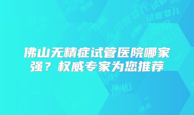 佛山无精症试管医院哪家强？权威专家为您推荐