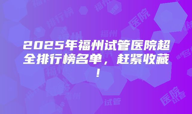 2025年福州试管医院超全排行榜名单，赶紧收藏！