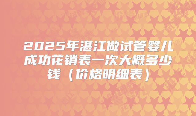 2025年湛江做试管婴儿成功花销表一次大概多少钱(价格明细表)