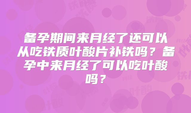 备孕期间来月经了还可以从吃铁质叶酸片补铁吗？备孕中来月经了可以吃叶酸吗？