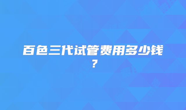 百色三代试管费用多少钱？