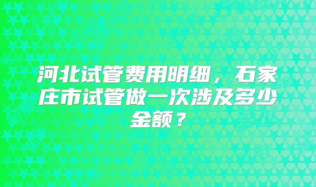 河北试管费用明细，石家庄市试管做一次涉及多少金额？