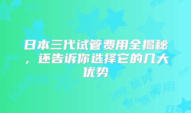 日本三代试管费用全揭秘,还告诉你选择它的几大优势