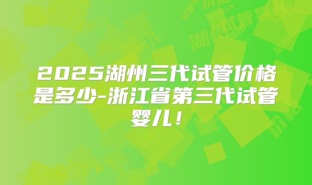 2025湖州三代试管价格是多少-浙江省第三代试管婴儿！