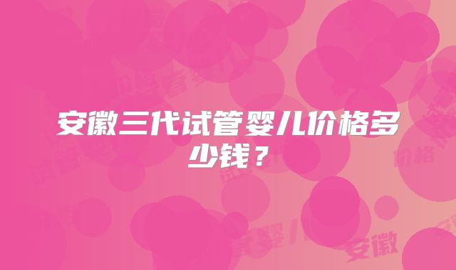 安徽三代试管婴儿价格多少钱？