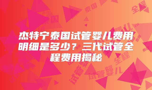 杰特宁泰国试管婴儿费用明细是多少？三代试管全程费用揭秘