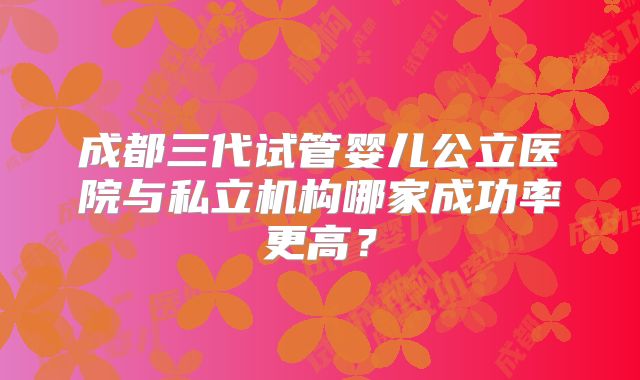 成都三代试管婴儿公立医院与私立机构哪家成功率更高？