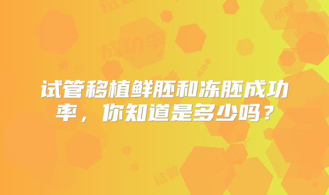 试管移植鲜胚和冻胚成功率，你知道是多少吗？