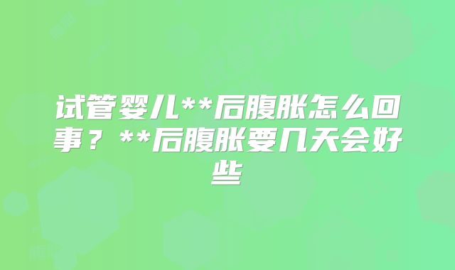 试管婴儿**后腹胀怎么回事？**后腹胀要几天会好些