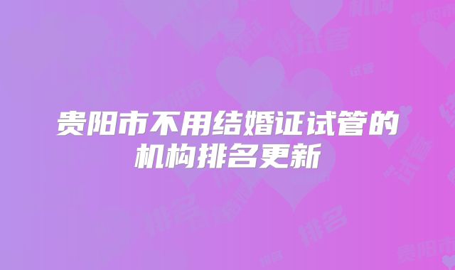 贵阳市不用结婚证试管的机构排名更新