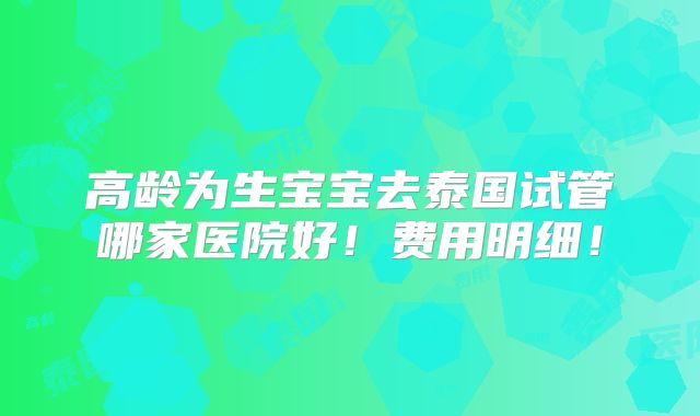 高龄为生宝宝去泰国试管哪家医院好！费用明细！