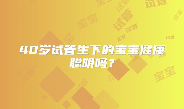 40岁试管生下的宝宝健康聪明吗？