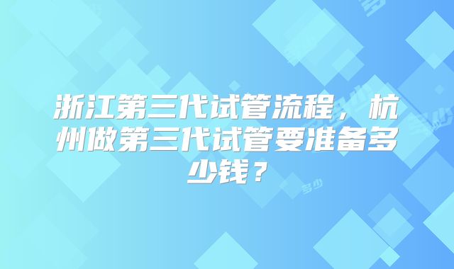 浙江第三代试管流程，杭州做第三代试管要准备多少钱？