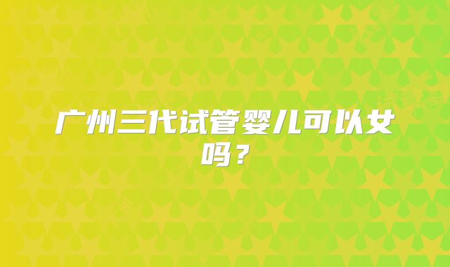 广州三代试管婴儿可以女吗？