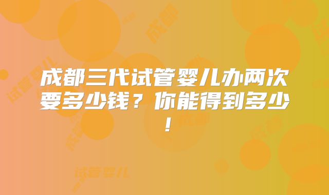 成都三代试管婴儿办两次要多少钱？你能得到多少！