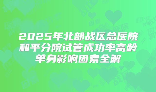 2025年北部战区总医院和平分院试管成功率高龄单身影响因素全解
