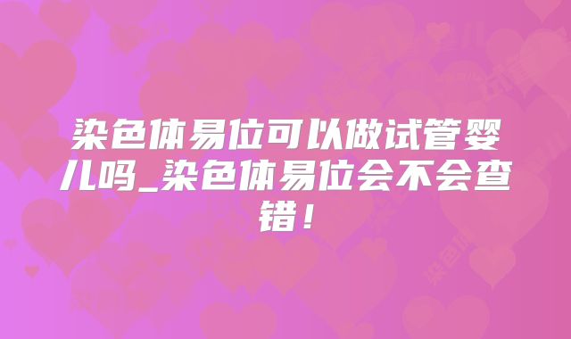 染色体易位可以做试管婴儿吗_染色体易位会不会查错!