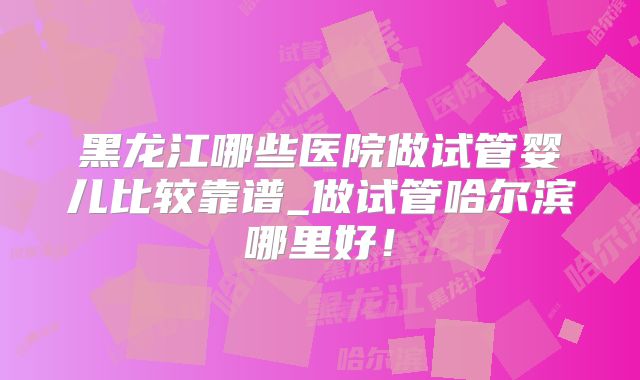 黑龙江哪些医院做试管婴儿比较靠谱_做试管哈尔滨哪里好！