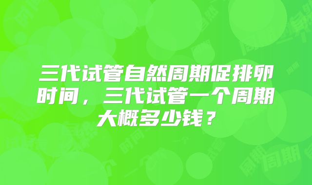 三代试管自然周期促排卵时间,三代试管一个周期大概多少钱?