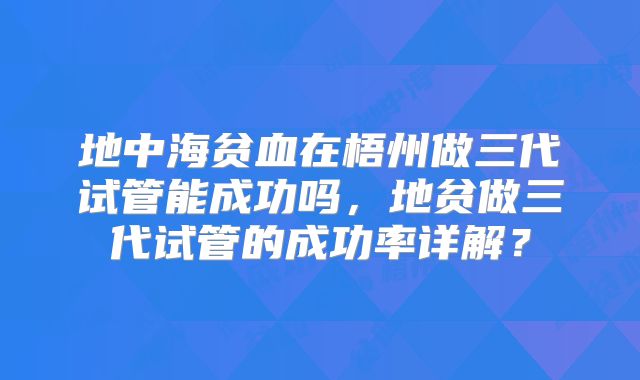 地中海贫血在梧州做三代试管能成功吗,地贫做三代试管的成功率详解?