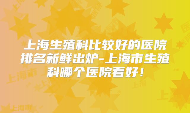 上海生殖科比较好的医院排名新鲜出炉-上海市生殖科哪个医院看好！