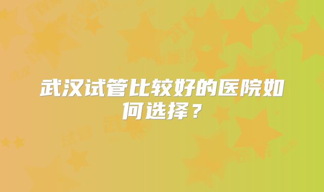武汉试管比较好的医院如何选择?