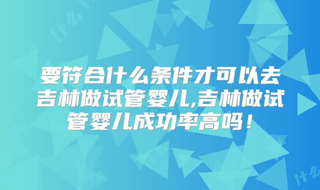 要符合什么条件才可以去吉林做试管婴儿,吉林做试管婴儿成功率高吗!