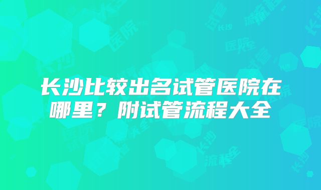 长沙比较出名试管医院在哪里？附试管流程大全