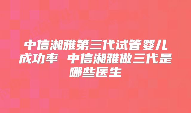 中信湘雅第三代试管婴儿成功率 中信湘雅做三代是哪些医生