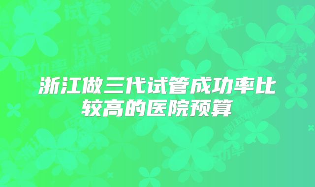 浙江做三代试管成功率比较高的医院预算