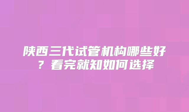 陕西三代试管机构哪些好?看完就知如何选择