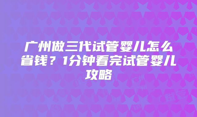 广州做三代试管婴儿怎么省钱？1分钟看完试管婴儿攻略