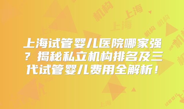 上海试管婴儿医院哪家强？揭秘私立机构排名及三代试管婴儿费用全解析！