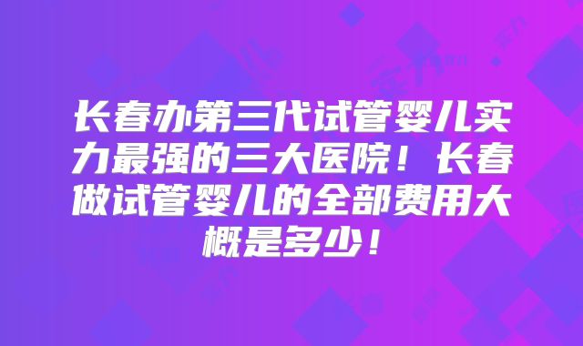 长春办第三代试管婴儿实力最强的三大医院！长春做试管婴儿的全部费用大概是多少！