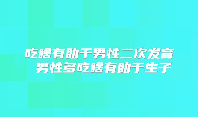 吃啥有助于男性二次发育 男性多吃啥有助于生子