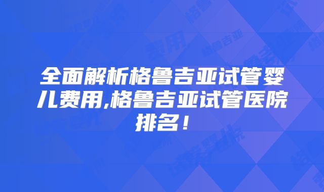全面解析格鲁吉亚试管婴儿费用,格鲁吉亚试管医院排名!