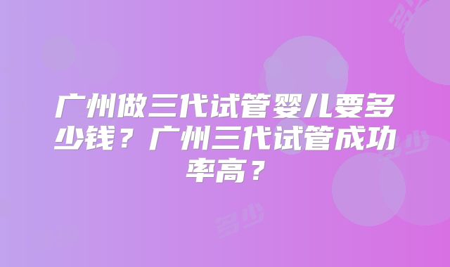 广州做三代试管婴儿要多少钱?广州三代试管成功率高?