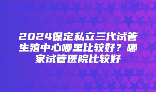 2024保定私立三代试管生殖中心哪里比较好？哪家试管医院比较好