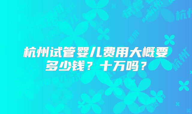 杭州试管婴儿费用大概要多少钱?十万吗?