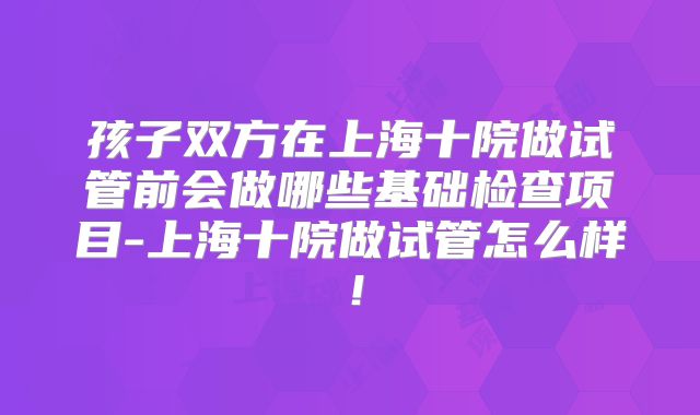 孩子双方在上海十院做试管前会做哪些基础检查项目-上海十院做试管怎么样！