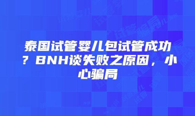 泰国试管婴儿包试管成功？BNH谈失败之原因，小心骗局