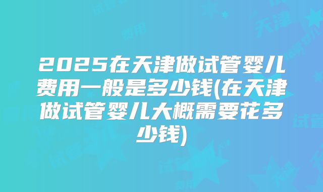 2025在天津做试管婴儿费用一般是多少钱(在天津做试管婴儿大概需要花多少钱)