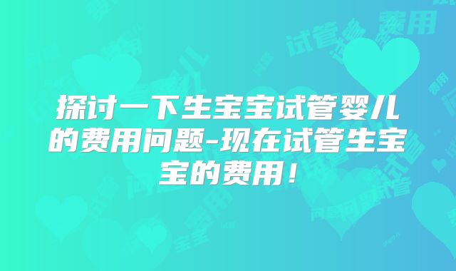 探讨一下生宝宝试管婴儿的费用问题-现在试管生宝宝的费用！