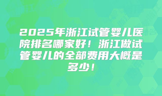 2025年浙江试管婴儿医院排名哪家好!浙江做试管婴儿的全部费用大概是多少!