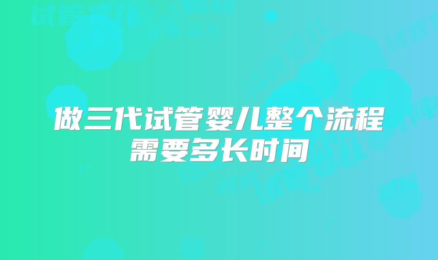 做三代试管婴儿整个流程需要多长时间