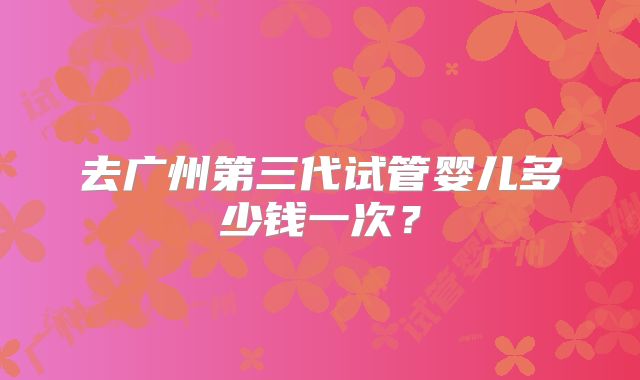 去广州第三代试管婴儿多少钱一次？