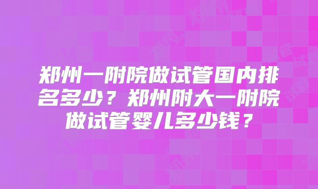 郑州一附院做试管国内排名多少?郑州附大一附院做试管婴儿多少钱?