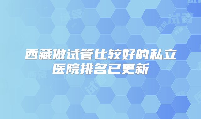 西藏做试管比较好的私立医院排名已更新