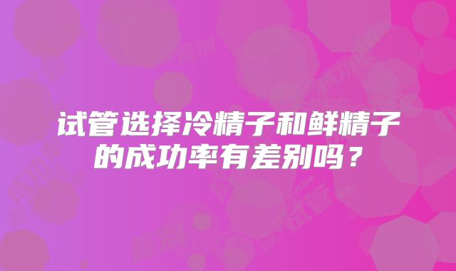 试管选择冷精子和鲜精子的成功率有差别吗?