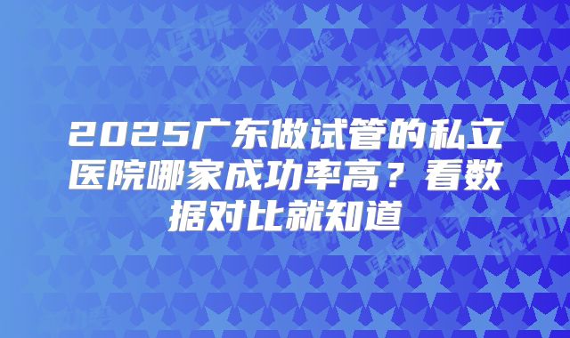 2025广东做试管的私立医院哪家成功率高?看数据对比就知道